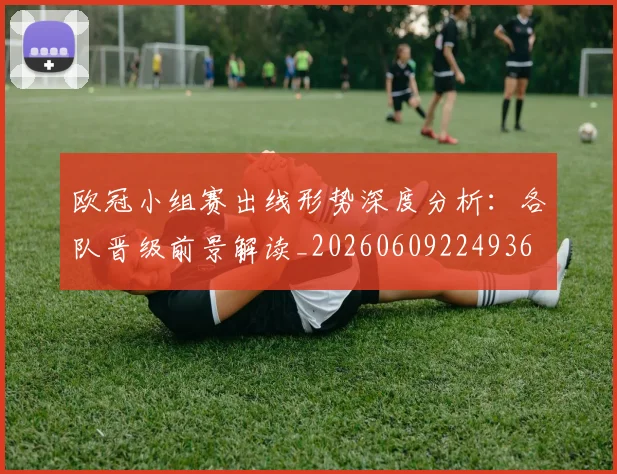 欧冠小组赛出线形势深度分析:各队晋级前景解读_20260609224936