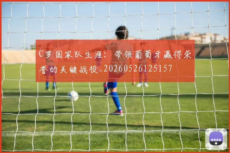 C罗国家队生涯:带领葡萄牙赢得荣誉的关键战役_20260526125157