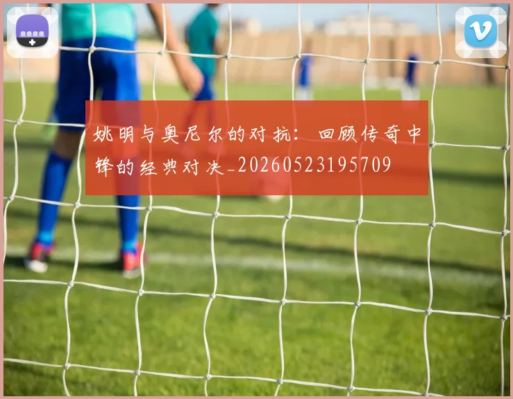 姚明与奥尼尔的对抗:回顾传奇中锋的经典对决_20260523195709