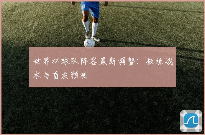 世界杯球队阵容最新调整：教练战术与首发预测