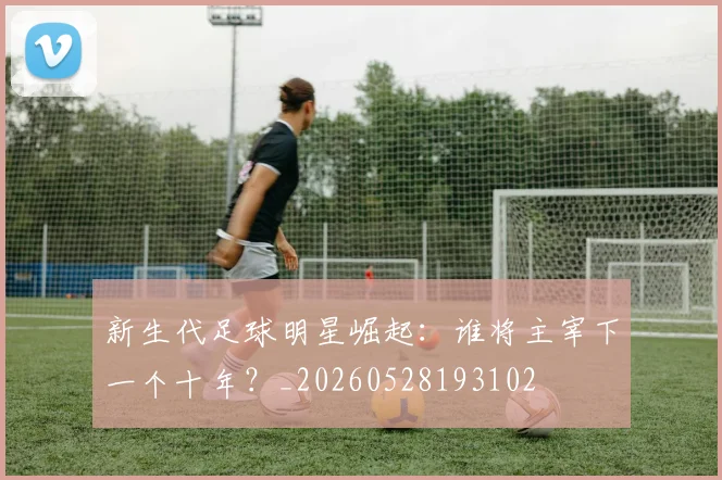 新生代足球明星崛起：谁将主宰下一个十年？_20260528193102
