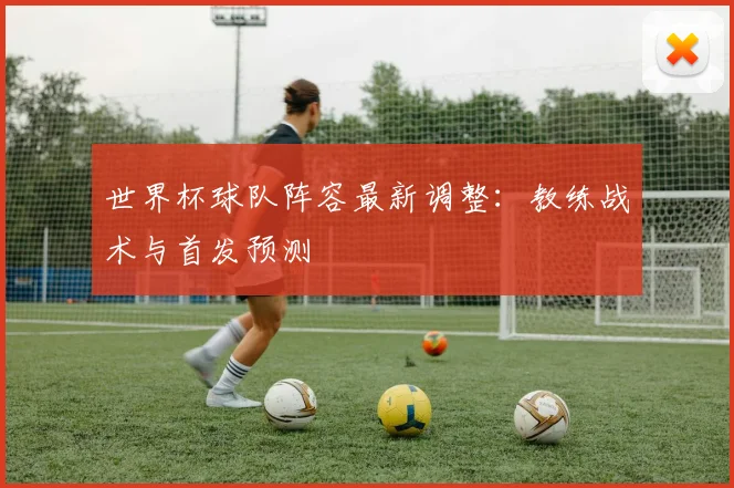 世界杯球队阵容最新调整:教练战术与首发预测