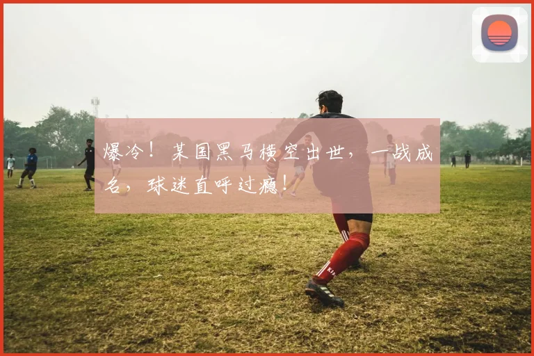 爆冷！某国黑马横空出世，一战成名，球迷直呼过瘾！