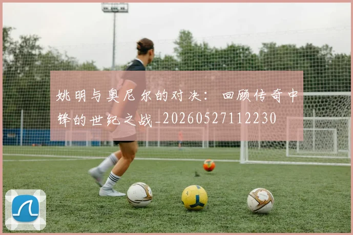 姚明与奥尼尔的对决：回顾传奇中锋的世纪之战_20260527112230