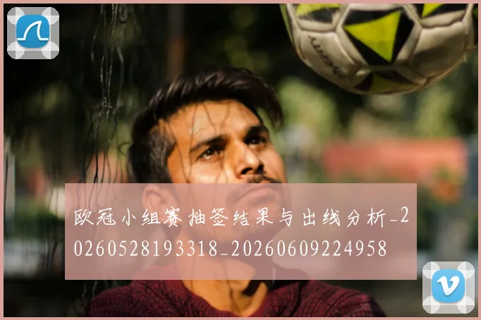欧冠小组赛抽签结果与出线分析_20260528193318_20260609224958