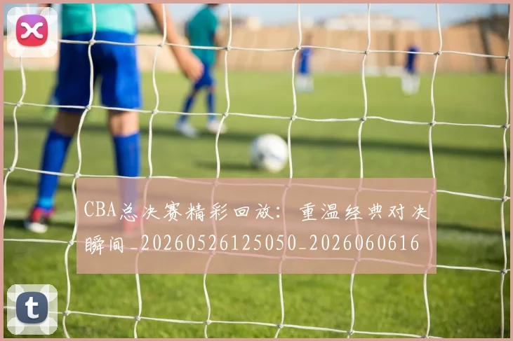 CBA总决赛精彩回放：重温经典对决瞬间_20260526125050_20260606165221