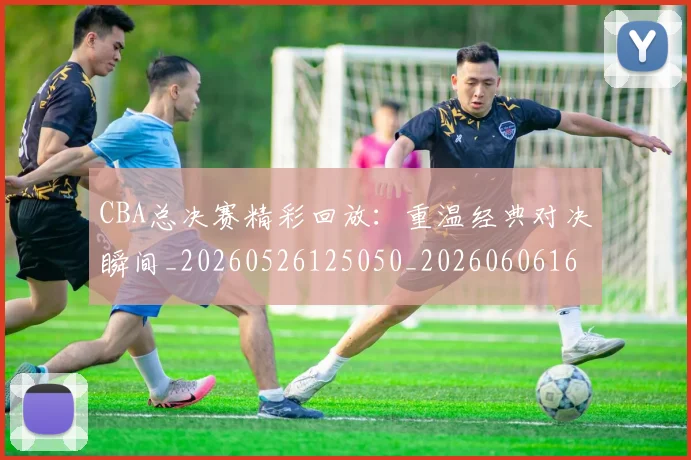 CBA总决赛精彩回放:重温经典对决瞬间_20260526125050_20260606165221
